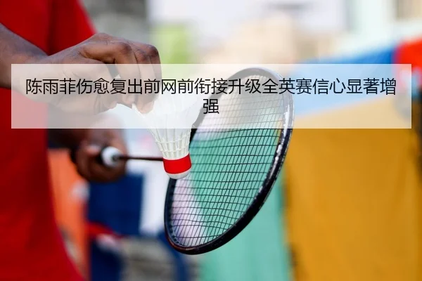 陈雨菲伤愈复出前网前衔接升级全英赛信心显著增强