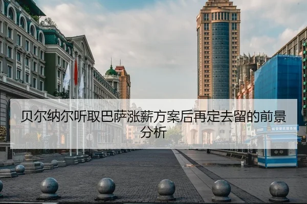 贝尔纳尔听取巴萨涨薪方案后再定去留的前景分析