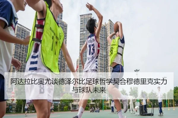 阿达拉比奥尤谈德泽尔比足球哲学契合穆德里克实力与球队未来