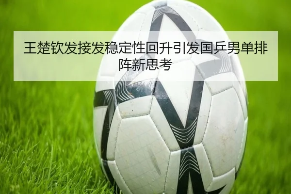 王楚钦发接发稳定性回升引发国乒男单排阵新思考