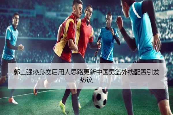 郭士强热身赛后用人思路更新中国男篮外线配置引发热议